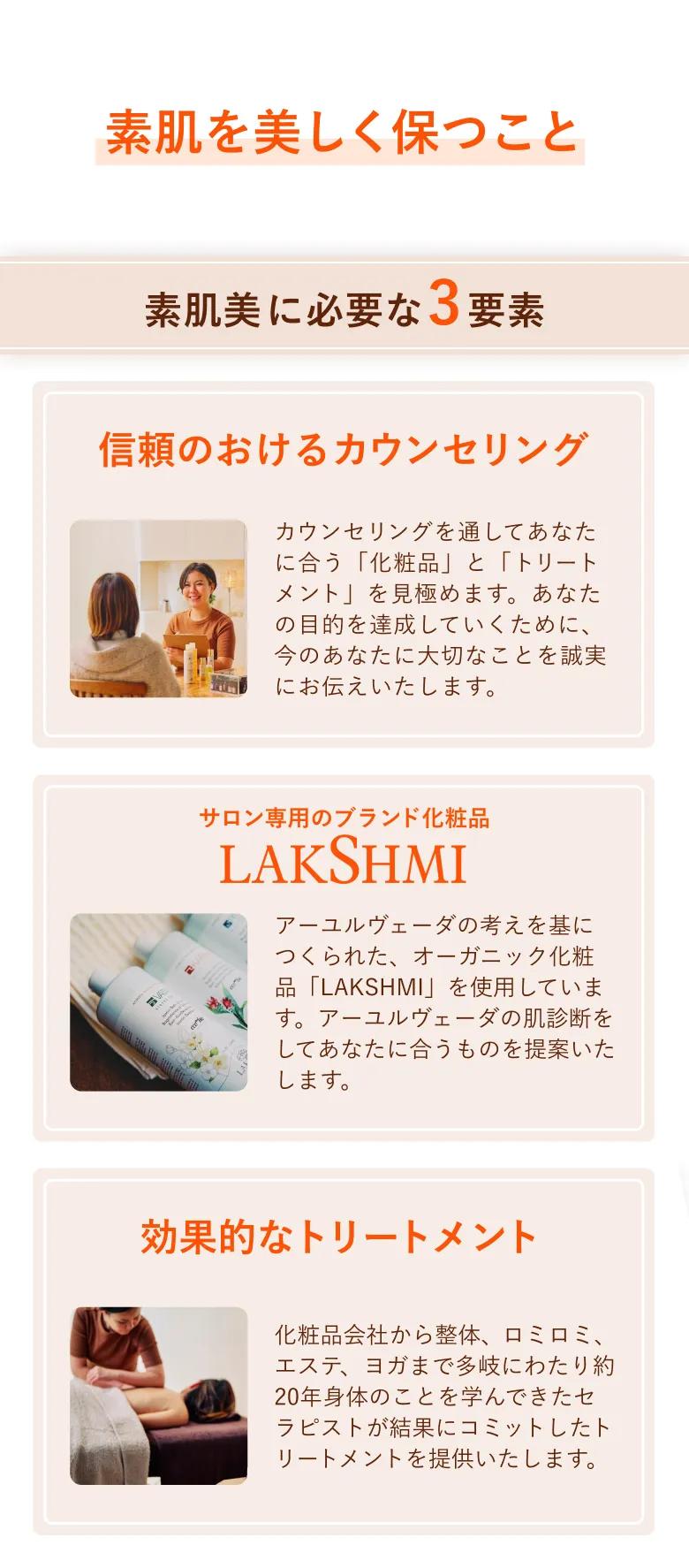 私たちが大切にしていることは素肌を美しく保つこと。素肌美に必要な3要素は、1.信頼のおけるカウンセリング カウンセリングを通してあなたに合う「化粧品」と「トリートメント」を見極めます。あなたの目的を達成していくために、今のあなたに大切なことを誠実にお伝えしていきます。2.サロン専用のブランド化粧品 LAKSHMI オーガニック審査の厳しいヨーロッパで、イタリア最大級AIABの有機認証を取得しています。精油や植物のエキスが贅沢に使われており、香りによる心身への効果も期待できます。3.効果的なトリートメント 化粧品会社から整体、ロミロミ、エステサロン、ヨガまで多岐にわたり約20年身体のことを学んできたセラピストがパーソナルにお応えします。
