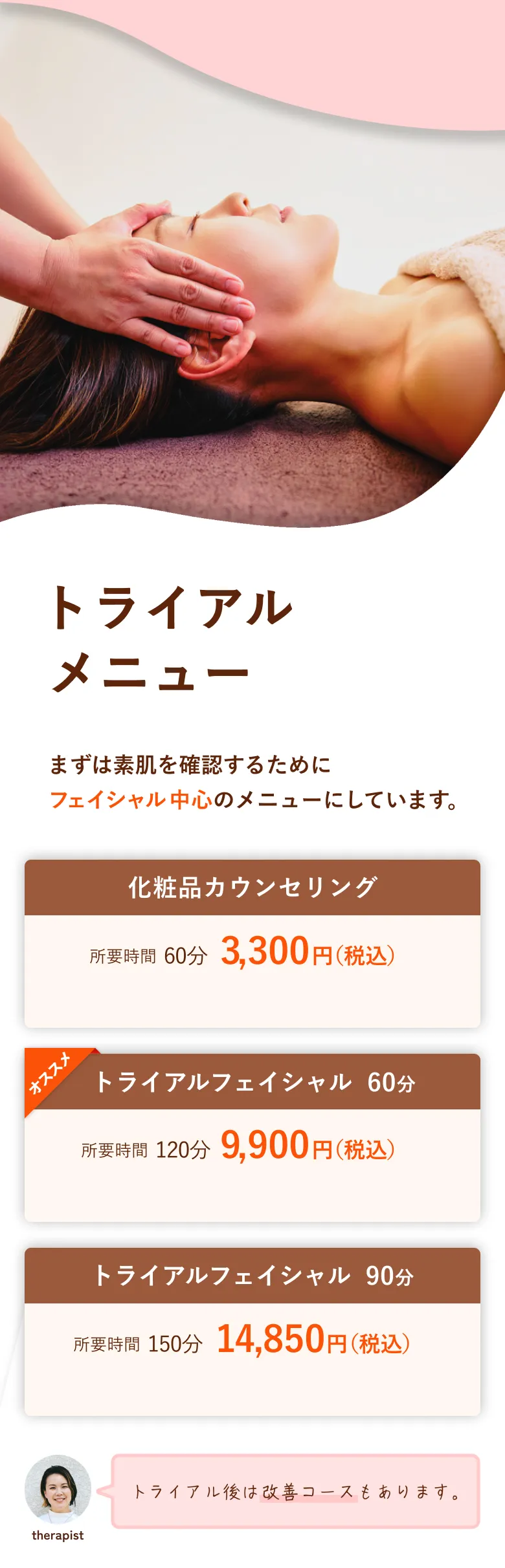 トライアルメニュー まずは素肌を確認するためにフェイシャル中心のメニューにしています。化粧品カウンセリング、トライアルフェイシャル60分、トライアルフェイシャル90分、トライアル後は改善コースもあります。