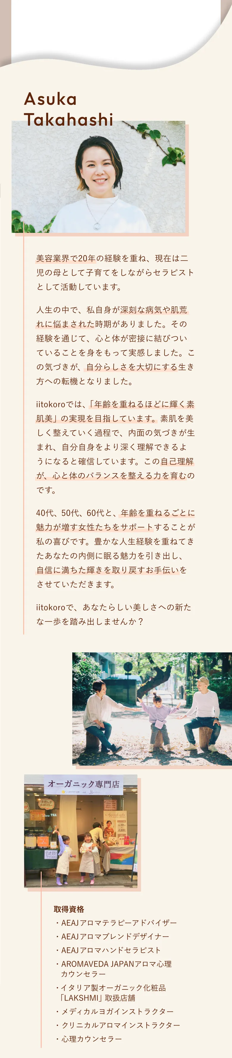 美容業界で20年の経験を重ね、現在は二児の母として子育てをしながらセラピストとして活動しています。
					人生の中で、私自身が深刻な病気や肌荒れに悩まされた時期がありました。その経験を通じて、心と体が密接に結びついていることを身をもって実感しました。この気づきが、自分らしさを大切にする生き方への転機となりました。
					iitokoroでは、「年齢を重ねるほどに輝く素肌美」の実現を目指しています。素肌を美しく整えていく過程で、内面の気づきが生まれ、自分自身をより深く理解できるようになると確信しています。この自己理解が、心と体のバランスを整える力を育むのです。
					40代、50代、60代と、年齢を重ねるごとに魅力が増す女性たちをサポートすることが私の喜びです。豊かな人生経験を重ねてきたあなたの内側に眠る魅力を引き出し、自信に満ちた輝きを取り戻すお手伝いをさせていただきます。
					iitokoroで、あなたらしい美しさへの新たな一歩を踏み出しませんか？
					取得資格：
					・AEAJアロマテラピーアドバイザー
					・AEAJアロマブレンドデザイナー
					・AEAJアロマハンドセラピスト
					・AROMAVEDA JAPANアロマ心理カウンセラー
					・イタリア製オーガニック化粧品 「LAKSHMI」取扱店舗
					・メディカルヨガインストラクター
					・クリニカルアロマインストラクター
					・心理カウンセラー