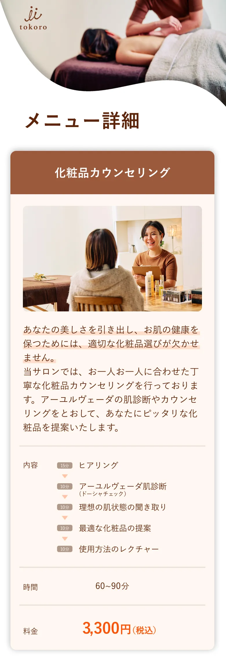 メニュー詳細 化粧品カウンセリング あなたの美しさを引き出し、お肌の健康を保つためには、適切な化粧品選びが欠かせません。当サロンでは、お一人お一人に合わせた丁寧な化粧品カウンセリングを行っております。アーユルヴェーダの肌診断やカウンセリングをとおして、あなたにピッタリな化粧品を提案いたします。